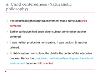 a. Child centeredness (Naturalistic
philosophy)
 The naturalistic philosophical movement made curriculum child
centered.
 Earlier curriculum had been either subject centered or teacher
centered.
 It was neither productive nor creative. It was bookish & teacher
tailored.
 In child centered curriculum, the child is the center of the educative
process. Hence the curriculum, methods of teaching and the school
environment become child oriented.
 