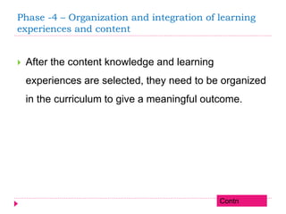 Phase -4 – Organization and integration of learning
experiences and content
 After the content knowledge and learning
experiences are selected, they need to be organized
in the curriculum to give a meaningful outcome.
Contn
 