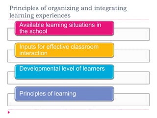 Principles of organizing and integrating
learning experiences
Available learning situations in
the school
Inputs for effective classroom
interaction
Developmental level of learners
Principles of learning
 