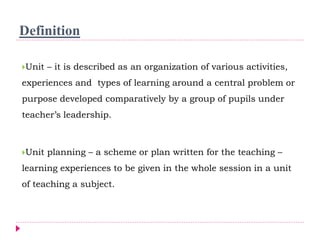 Definition
Unit – it is described as an organization of various activities,
experiences and types of learning around a central problem or
purpose developed comparatively by a group of pupils under
teacher’s leadership.
Unit planning – a scheme or plan written for the teaching –
learning experiences to be given in the whole session in a unit
of teaching a subject.
 