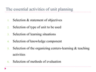 The essential activities of unit planning
1. Selection & statement of objectives
2. Selection of type of unit to be used
3. Selection of learning situations
4. Selection of knowledge component
5. Selection of the organizing centers-learning & teaching
activities
6. Selection of methods of evaluation
 