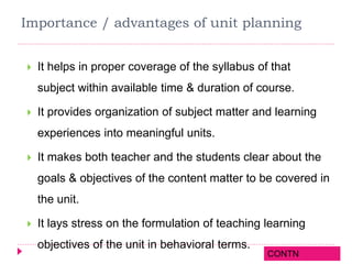 Importance / advantages of unit planning
 It helps in proper coverage of the syllabus of that
subject within available time & duration of course.
 It provides organization of subject matter and learning
experiences into meaningful units.
 It makes both teacher and the students clear about the
goals & objectives of the content matter to be covered in
the unit.
 It lays stress on the formulation of teaching learning
objectives of the unit in behavioral terms.
CONTN
 