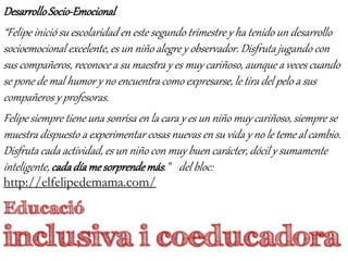 Educació
inclusiva i coeducadora
DesarrolloSocio-Emocional
“Felipe inició su escolaridad en este segundo trimestre y ha tenido un desarrollo
socioemocional excelente, es un niño alegre y observador. Disfruta jugando con
sus compañeros, reconoce a su maestra y es muy cariñoso, aunque a veces cuando
se pone de mal humor y no encuentra como expresarse, le tira del pelo a sus
compañeros y profesoras.
Felipe siempre tiene una sonrisa en la cara y es un niño muy cariñoso, siempre se
muestra dispuesto a experimentar cosas nuevas en su vida y no le teme al cambio.
Disfruta cada actividad, es un niño con muy buen carácter, dócil y sumamente
inteligente, cadadíame sorprendemás.” del bloc:
http://elfelipedemama.com/
 