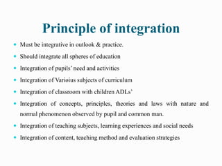 Principle of integration
 Must be integrative in outlook & practice.
 Should integrate all spheres of education
 Integration of pupils’ need and activities
 Integration of Varioius subjects of curriculum
 Integration of classroom with children ADLs’
 Integration of concepts, principles, theories and laws with nature and
normal phenomenon observed by pupil and common man.
 Integration of teaching subjects, learning experiences and social needs
 Integration of content, teaching method and evaluation strategies
 