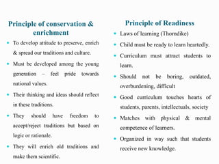 Principle of conservation &
enrichment
Principle of Readiness
 To develop attitude to preserve, enrich
& spread our traditions and culture.
 Must be developed among the young
generation – feel pride towards
national values.
 Their thinking and ideas should reflect
in these traditions.
 They should have freedom to
accept/reject traditions but based on
logic or rationale.
 They will enrich old traditions and
make them scientific.
 Laws of learning (Thorndike)
 Child must be ready to learn heartedly.
 Curriculum must attract students to
learn.
 Should not be boring, outdated,
overburdening, difficult
 Good curriculum touches hearts of
students, parents, intellectuals, society
 Matches with physical & mental
competence of learners.
 Organized in way such that students
receive new knowledge.
 