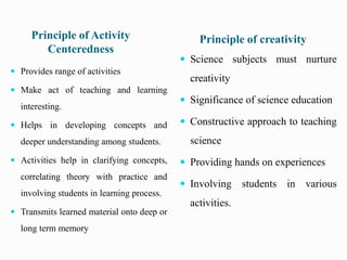 Principle of Activity
Centeredness
Principle of creativity
 Provides range of activities
 Make act of teaching and learning
interesting.
 Helps in developing concepts and
deeper understanding among students.
 Activities help in clarifying concepts,
correlating theory with practice and
involving students in learning process.
 Transmits learned material onto deep or
long term memory
 Science subjects must nurture
creativity
 Significance of science education
 Constructive approach to teaching
science
 Providing hands on experiences
 Involving students in various
activities.
 