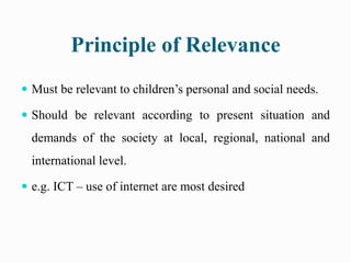 Principle of Relevance
 Must be relevant to children’s personal and social needs.
 Should be relevant according to present situation and
demands of the society at local, regional, national and
international level.
 e.g. ICT – use of internet are most desired
 