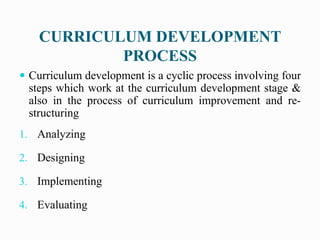 CURRICULUM DEVELOPMENT
PROCESS
 Curriculum development is a cyclic process involving four
steps which work at the curriculum development stage &
also in the process of curriculum improvement and re-
structuring
1. Analyzing
2. Designing
3. Implementing
4. Evaluating
 