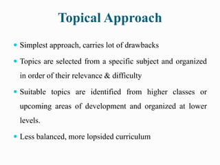Topical Approach
 Simplest approach, carries lot of drawbacks
 Topics are selected from a specific subject and organized
in order of their relevance & difficulty
 Suitable topics are identified from higher classes or
upcoming areas of development and organized at lower
levels.
 Less balanced, more lopsided curriculum
 