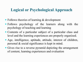 Logical or Psychological Approach
 Follows theories of learning & development
 Follows psychology of the learners along with the
psychology of teaching and learning
 Contents of a particular subject of a particular class and
level and the learning experiences are properly organized.
 Age, intelligence, aptitude, attitude, interest of children,
personal & social significance is kept in mind.
 Gives rise to a reverse pyramid depicting the arrangement
of content, learning experiences and evaluation
 