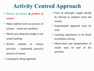 Activity Centred Approach
 Process of science & product of
science
 Make students learn use process of
science – create new products.
 Merely providing knowledge is not
actual teaching
 Involve students in various
activities – understand, perceive
process of science
 Learning by doing approach
 Facts & principles taught should
be relevant to students' need and
society.
 Experimental approach must be
used
 Learning experiences to be based
on problem solving
 Observation and interpretation of
results must be part of the
activities
 