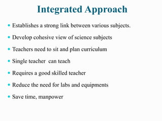 Integrated Approach
 Establishes a strong link between various subjects.
 Develop cohesive view of science subjects
 Teachers need to sit and plan curriculum
 Single teacher can teach
 Requires a good skilled teacher
 Reduce the need for labs and equipments
 Save time, manpower
 
