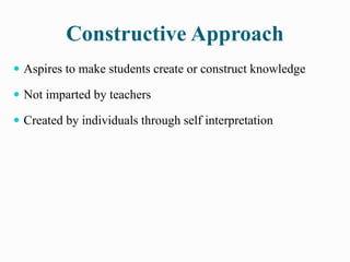 Constructive Approach
 Aspires to make students create or construct knowledge
 Not imparted by teachers
 Created by individuals through self interpretation
 