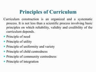 Principles of Curriculum
Curriculum construction is an organized and a systematic
process. It is not less than a scientific process involving basic
principles on which reliability, validity and credibility of the
curriculum depends.
 Principle of need
 Principle of utility
 Principle of uniformity and variety
 Principle of child centredness
 Principle of community centredness
 Principle of integration
 