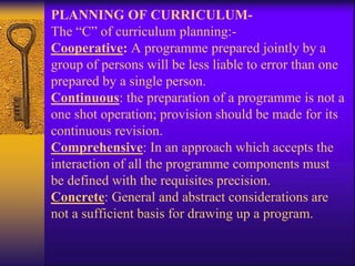 PLANNING OF CURRICULUM-
The “C” of curriculum planning:-
Cooperative: A programme prepared jointly by a
group of persons will be less liable to error than one
prepared by a single person.
Continuous: the preparation of a programme is not a
one shot operation; provision should be made for its
continuous revision.
Comprehensive: In an approach which accepts the
interaction of all the programme components must
be defined with the requisites precision.
Concrete: General and abstract considerations are
not a sufficient basis for drawing up a program.
 