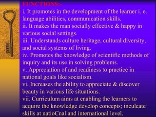 FUNCTIONS:-
i. It promotes in the development of the learner i. e.
language abilities, communication skills.
ii. It makes the man socially effective & happy in
various social settings.
iii. Understands culture heritage, cultural diversity,
and social systems of living.
iv. Promotes the knowledge of scientific methods of
inquiry and its use in solving problems.
v. Appreciation of and readiness to practice in
national goals like socialism.
vi. Increases the ability to appreciate & discover
beauty in various life situations.
vii. Curriculum aims at enabling the learners to
acquire the knowledge develop concepts; inculcate
skills at natioCnal and international level.
 
