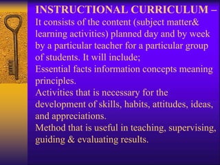 INSTRUCTIONAL CURRICULUM –
It consists of the content (subject matter&
learning activities) planned day and by week
by a particular teacher for a particular group
of students. It will include;
Essential facts information concepts meaning
principles.
Activities that is necessary for the
development of skills, habits, attitudes, ideas,
and appreciations.
Method that is useful in teaching, supervising,
guiding & evaluating results.
 