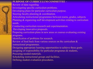 PURPOSE OF CURRICULUM COMMITTEE –
Review of data regarding
Investigating specific curriculum problems.
Developing plans for particular curriculum purpose.
Steering faculty planning & coordination.
Articulating instructional programmes between teams, grades, subjects.
Planning & organizing staff development activities relating to curriculum
needs.
Conducting curriculum research and experimentation.
Developing innovative proposals.
Preparing curriculum plans in new areas or courses evaluating existing
programs.
Identification of problems for research.
Review of feed back from various sources on the curriculum &
instructional programmes.
Designing appropriate learning opportunities to achieve these goals.
assigning of responsibility for particular programes & students,
Procuring needed materials.
Scheduling instructional groups and facilities.
Defining student evaluation procedures.
 