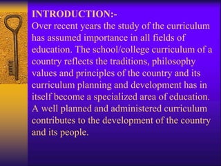 INTRODUCTION:-
Over recent years the study of the curriculum
has assumed importance in all fields of
education. The school/college curriculum of a
country reflects the traditions, philosophy
values and principles of the country and its
curriculum planning and development has in
itself become a specialized area of education.
A well planned and administered curriculum
contributes to the development of the country
and its people.
 