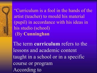 “Curriculum is a fool in the hands of the
artist (teacher) to mould his material
(pupil) in accordance with his ideas in
his studio (school)
(By Cunninghan
The term curriculum refers to the
lessons and academic content
taught in a school or in a specific
course or program
According to
 