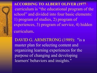 ACCORDING TO ALBERT OLIVER (1977):
curriculum is “the educational program of the
school” and divided into four basic elements:
1) program of studies, 2) program of
experiences, 3) program of service, 4) hidden
curriculum.
DAVID G. ARMSTRONG (1989): "is a
master plan for selecting content and
organizing learning experiences for the
purpose of changing and developing
learners' behaviors and insights."
 