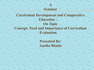 A
Seminar
Curriculum Development and Comparative
Education –
On Topic
Concept, Need and Importance of Curriculum
Evaluation
Presented By:
Aastha Bhatia
 