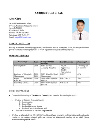 CURRICULUM VITAE
Anuj Gilra
24, Bone Behari Bose Road
1st
Floor, Near Jain Vidyalaya School
Howrah-711101
West Bengal, India
Mobile: +919916414925
Residence: 033-26385491
Email: anuje90@gmail.com
CAREER OBJECTIVES
Seeking a summer internship opportunity in financial sector, to explore skills, for my professional
growth in financial managementand to reach organizational goals of the company.
ACADEMIC RECORD
Course/Degree Year College/ School/
Institute
Board/University Percentage%
Pursuing PGDM 2013 Indus Business
Academy Bangalore
AICTE
Approved&
IACBE
Accreditation
Appearing for
3rd
trimester
Bachelor of Hospitality
Management
2008-
2011
NIPS School Of Hotel
Management
WBUT 68%
Higher Secondary-
Class XII
2008 Shree Jain Vidyalaya,
Howrah
W.B.C.H.S.E 75%
Secondary- Class X 2006 Shree Jain Vidyalaya,
Howrah
W.B.B.S.E 50%
WORK KNOWLEDGE
Completed Internship at The Oberoi Grandfor six months, the training included:
Working in the major four departments:
1. Housekeeping
2. Front Office
3. Food and Beverage Service
4. Food and Service Production, and
One week of orientation in Finance Department
Worked as a faculty from 2011-2013: Taught certificate course in cooking Indian and continental
cuisine to the underprivileged girls and women as Vocational training, at an NGO (Shree
VardhamanSangh) in Kolkata.
 
