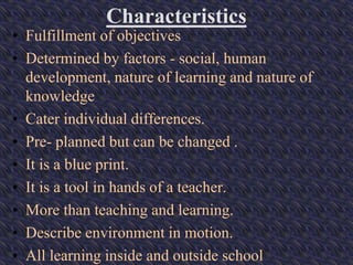Characteristics
• Fulfillment of objectives
• Determined by factors - social, human
development, nature of learning and nature of
knowledge
• Cater individual differences.
• Pre- planned but can be changed .
• It is a blue print.
• It is a tool in hands of a teacher.
• More than teaching and learning.
• Describe environment in motion.
• All learning inside and outside school
 