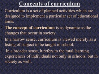 Concepts of curriculum
• Curriculum is a set of planned activities which are
designed to implement a particular set of educational
aims.
• The concept of curriculum is as dynamic as the
changes that occur in society.
• In a narrow sense, curriculum is viewed merely as a
listing of subject to be taught in school.
• In a broader sense, it refers to the total learning
experiences of individuals not only in schools, but in
society as well.
 