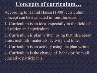 Concepts of curriculum…
• According to Hamid Hasan (1988) curriculum
concept can be evaluated in four dimension:
• 1. Curriculum is an idea, especially in the field of
education and curriculum
• 2. Curriculum is plan written using that idea about
aims, methods, materials, activity and time.
• 3. Curriculum is an activity using the plan written
• 4. Curriculum is the change of behavior from all
educative participants.
 
