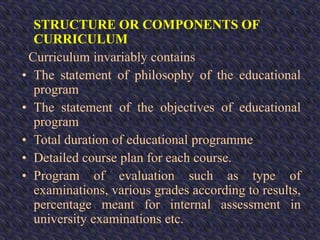 STRUCTURE OR COMPONENTS OF
CURRICULUM
Curriculum invariably contains
• The statement of philosophy of the educational
program
• The statement of the objectives of educational
program
• Total duration of educational programme
• Detailed course plan for each course.
• Program of evaluation such as type of
examinations, various grades according to results,
percentage meant for internal assessment in
university examinations etc.
 
