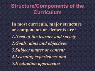 Structure/Components of the
Curriculum
• In most curricula, major structure
or components or elements are :
• 1.Need of the learner and society
• 2.Goals, aims and objectives
• 3.Subject matter or content
• 4.Learning experiences and
• 5.Evaluation approaches
 