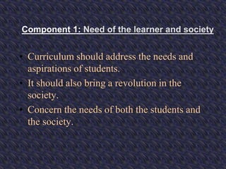 Component 1: Need of the learner and society
• Curriculum should address the needs and
aspirations of students.
• It should also bring a revolution in the
society.
• Concern the needs of both the students and
the society.
 