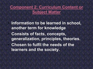 Component 2: Curriculum Content or
Subject Matter
• Information to be learned in school,
another term for knowledge
• Consists of facts, concepts,
generalization, principles, theories.
• Chosen to fulfil the needs of the
learners and the society.
 