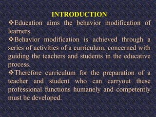 INTRODUCTION
Education aims the behavior modification of
learners.
Behavior modification is achieved through a
series of activities of a curriculum, concerned with
guiding the teachers and students in the educative
process.
Therefore curriculum for the preparation of a
teacher and student who can carryout these
professional functions humanely and competently
must be developed.
 