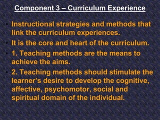 Component 3 – Curriculum Experience
• Instructional strategies and methods that
link the curriculum experiences.
• It is the core and heart of the curriculum.
• 1. Teaching methods are the means to
achieve the aims.
• 2. Teaching methods should stimulate the
learner’s desire to develop the cognitive,
affective, psychomotor, social and
spiritual domain of the individual.
 