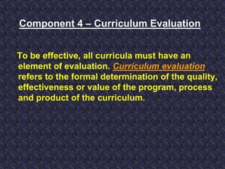 Component 4 – Curriculum Evaluation
To be effective, all curricula must have an
element of evaluation. Curriculum evaluation
refers to the formal determination of the quality,
effectiveness or value of the program, process
and product of the curriculum.
 