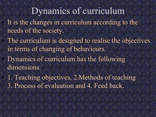 Dynamics of curriculum
• It is the changes in curriculum according to the
needs of the society.
• The curriculum is designed to realise the objectives
in terms of changing of behaviours.
• Dynamics of curriculum has the following
dimensions:
• 1. Teaching objectives, 2.Methods of teaching
3. Process of evaluation and 4. Feed back.
 