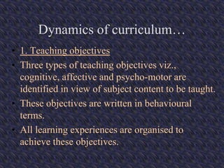 Dynamics of curriculum…
• 1. Teaching objectives
• Three types of teaching objectives viz.,
cognitive, affective and psycho-motor are
identified in view of subject content to be taught.
• These objectives are written in behavioural
terms.
• All learning experiences are organised to
achieve these objectives.
 