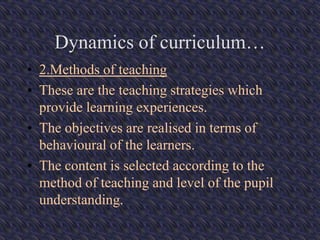 Dynamics of curriculum…
• 2.Methods of teaching
• These are the teaching strategies which
provide learning experiences.
• The objectives are realised in terms of
behavioural of the learners.
• The content is selected according to the
method of teaching and level of the pupil
understanding.
 