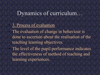Dynamics of curriculum…
• 3. Process of evaluation
• The evaluation of change in behaviour is
done to ascertain about the realisation of the
teaching learning objectives.
• The level of the pupil performance indicates
the effectiveness of method of teaching and
learning experiences.
 