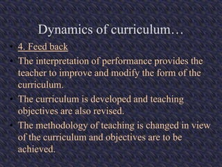 Dynamics of curriculum…
• 4. Feed back
• The interpretation of performance provides the
teacher to improve and modify the form of the
curriculum.
• The curriculum is developed and teaching
objectives are also revised.
• The methodology of teaching is changed in view
of the curriculum and objectives are to be
achieved.
 