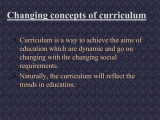 Changing concepts of curriculum
• Curriculum is a way to achieve the aims of
education which are dynamic and go on
changing with the changing social
requirements.
• Naturally, the curriculum will reflect the
trends in education.
 