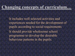 Changing concepts of curriculum…
• It includes well selected activities and
experiences needed for the development of
pupils according to social requirements
• It should provide wholesome school
programme to develop the desirable
behaviour patterns in the pupils.
 