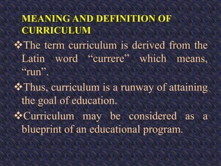 MEANING AND DEFINITION OF
CURRICULUM
The term curriculum is derived from the
Latin word “currere” which means,
“run”.
Thus, curriculum is a runway of attaining
the goal of education.
Curriculum may be considered as a
blueprint of an educational program.
 