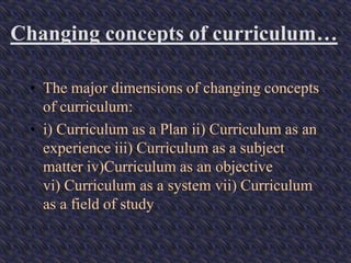 Changing concepts of curriculum…
• The major dimensions of changing concepts
of curriculum:
• i) Curriculum as a Plan ii) Curriculum as an
experience iii) Curriculum as a subject
matter iv)Curriculum as an objective
vi) Curriculum as a system vii) Curriculum
as a field of study
 