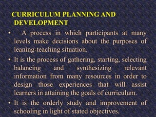 CURRICULUM PLANNING AND
DEVELOPMENT
• A process in which participants at many
levels make decisions about the purposes of
leaning-teaching situation.
• It is the process of gathering, starting, selecting
balancing and synthesizing relevant
information from many resources in order to
design those experiences that will assist
learners in attaining the goals of curriculum.
• It is the orderly study and improvement of
schooling in light of stated objectives.
 