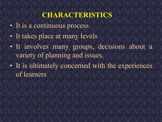 CHARACTERISTICS
• It is a continuous process
• It takes place at many levels
• It involves many groups, decisions about a
variety of planning and issues.
• It is ultimately concerned with the experiences
of learners
 