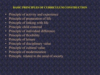 BASIC PRINCIPLES OF CURRICULUM CONSTRUCTION
• Principle of activity and experience
• Principle of preparation of life
• Principle of linking with life
• Principle child centered
• Principle of individual difference
• Principle of flexibility
• Principle of leisure
• Principle of disciplinary value
• Principle of cultural value
• Principle of modernization
• Principle related to the need of society
 