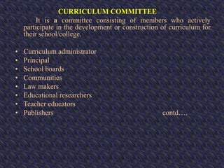 CURRICULUM COMMITTEE
It is a committee consisting of members who actively
participate in the development or construction of curriculum for
their school/college.
• Curriculum administrator
• Principal
• School boards
• Communities
• Law makers
• Educational researchers
• Teacher educators
• Publishers contd….
 